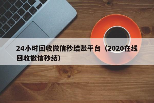 24小时回收微信秒结账平台（2020在线回收微信秒结）