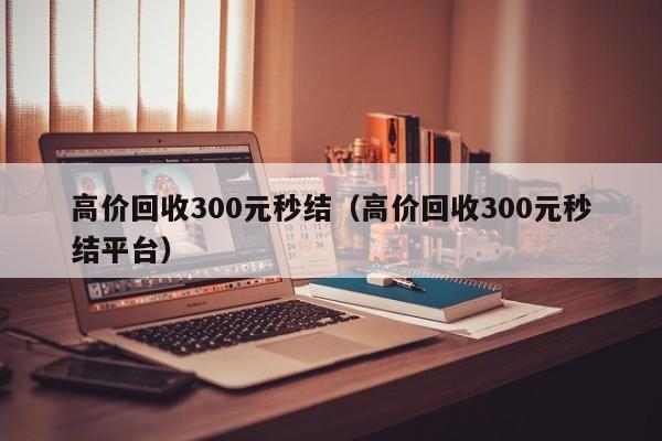 高价回收300元秒结（高价回收300元秒结平台）