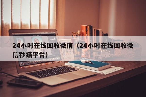 24小时在线回收微信（24小时在线回收微信秒结平台）