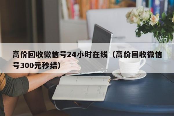 高价回收微信号24小时在线（高价回收微信号300元秒结）