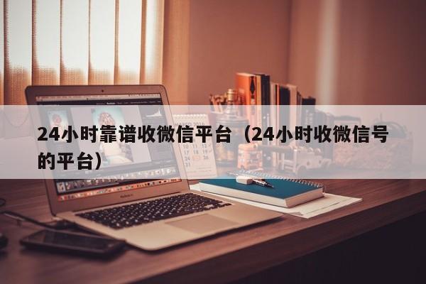 24小时靠谱收微信平台（24小时收微信号的平台）