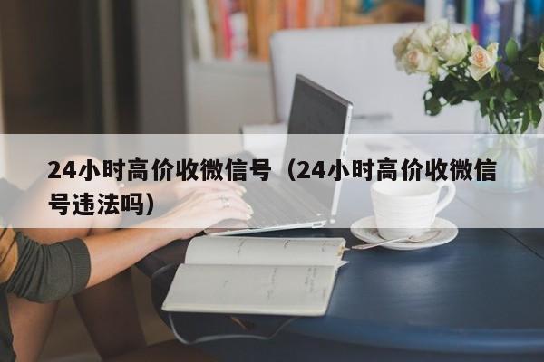 24小时高价收微信号（24小时高价收微信号违法吗）