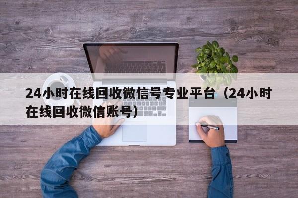 24小时在线回收微信号专业平台（24小时在线回收微信账号）