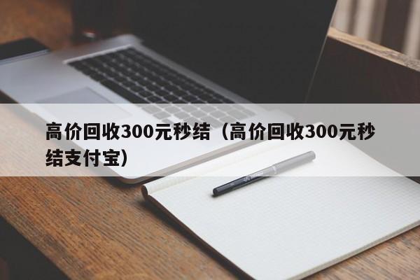 高价回收300元秒结（高价回收300元秒结支付宝）