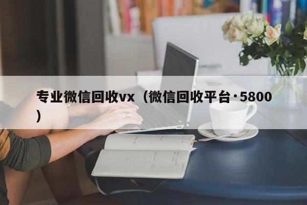 专业微信回收vx（微信回收平台·5800）