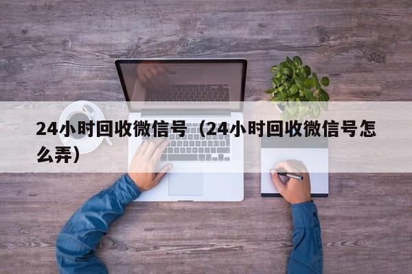 24小时回收微信号（24小时回收微信号怎么弄）