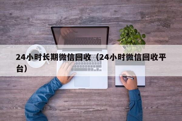 24小时长期微信回收（24小时微信回收平台）