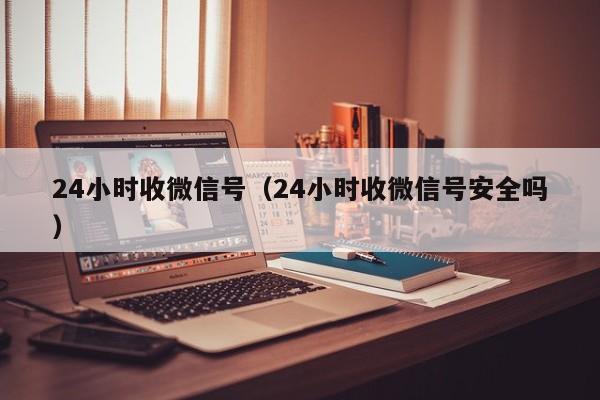 24小时收微信号（24小时收微信号安全吗）