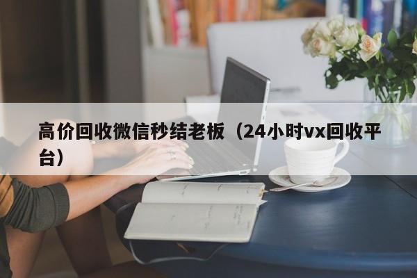 高价回收微信秒结老板（24小时vx回收平台）