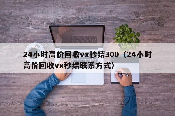 24小时高价回收vx秒结300（24小时高价回收vx秒结联系方式）