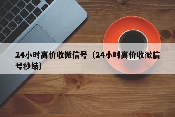 24小时高价收微信号（24小时高价收微信号秒结）