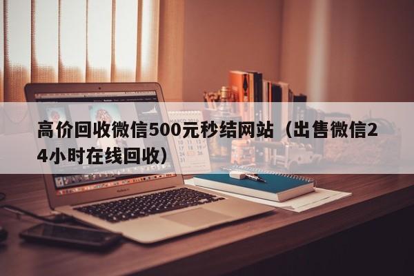 高价回收微信500元秒结网站（出售微信24小时在线回收）