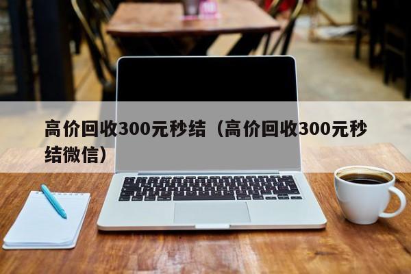 高价回收300元秒结（高价回收300元秒结微信）