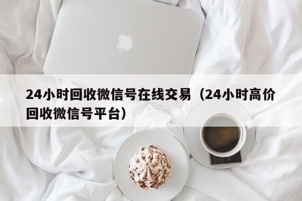 24小时回收微信号在线交易（24小时高价回收微信号平台）