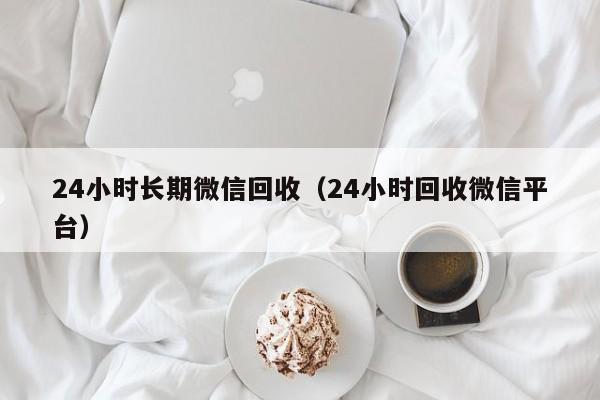 24小时长期微信回收（24小时回收微信平台）