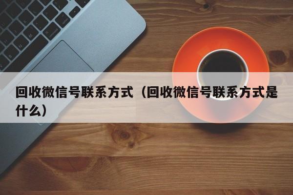 回收微信号联系方式（回收微信号联系方式是什么）