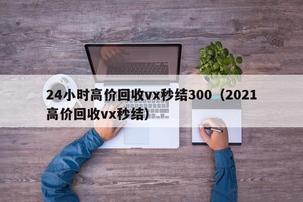 24小时高价回收vx秒结300（2021高价回收vx秒结）