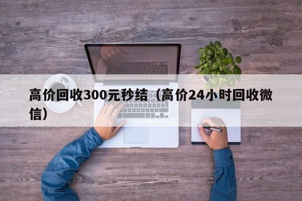 高价回收300元秒结（高价24小时回收微信）