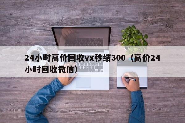 24小时高价回收vx秒结300（高价24小时回收微信）