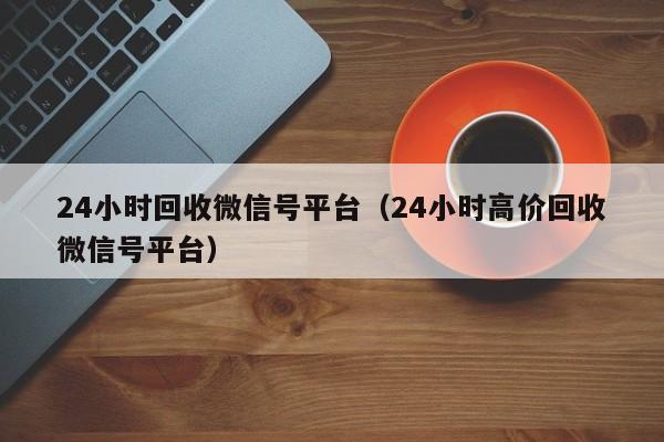 24小时回收微信号平台（24小时高价回收微信号平台）