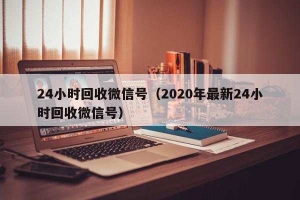 24小时回收微信号（2020年最新24小时回收微信号）