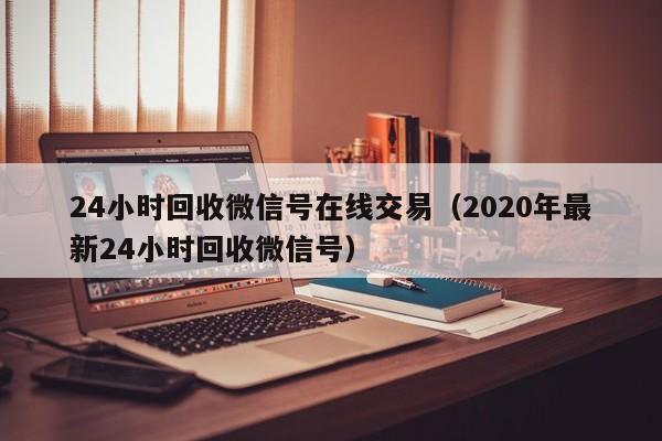 24小时回收微信号在线交易（2020年最新24小时回收微信号）