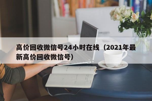 高价回收微信号24小时在线（2021年最新高价回收微信号）