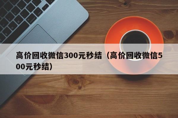 高价回收微信300元秒结（高价回收微信500元秒结）