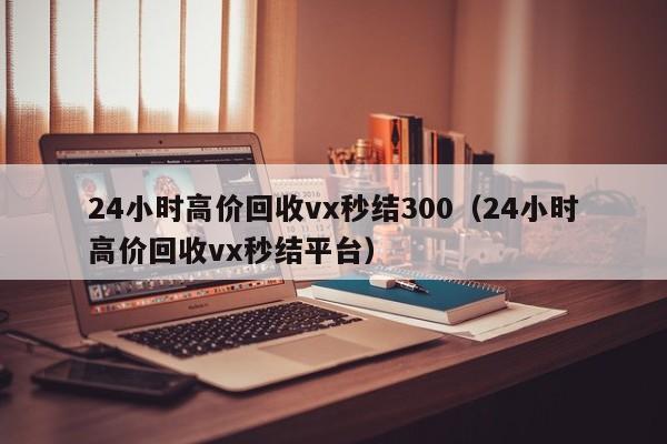 24小时高价回收vx秒结300（24小时高价回收vx秒结平台）