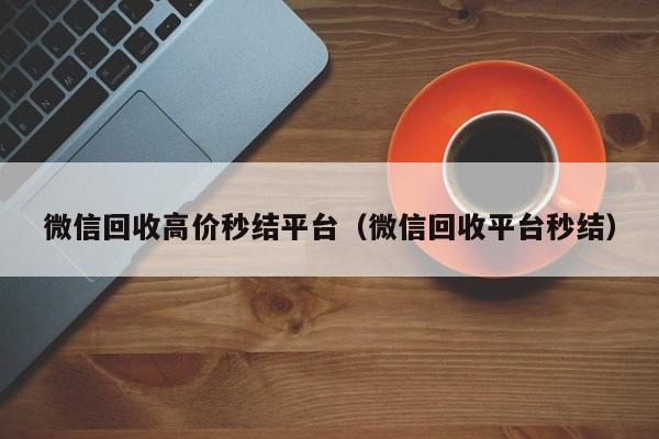 微信回收高价秒结平台（微信回收平台秒结）