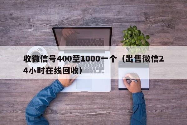 收微信号400至1000一个（出售微信24小时在线回收）