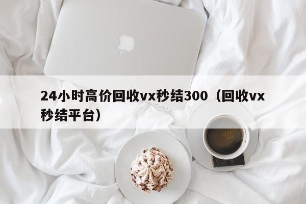 24小时高价回收vx秒结300（回收vx秒结平台）