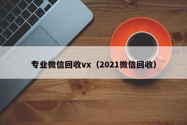 专业微信回收vx（2021微信回收）