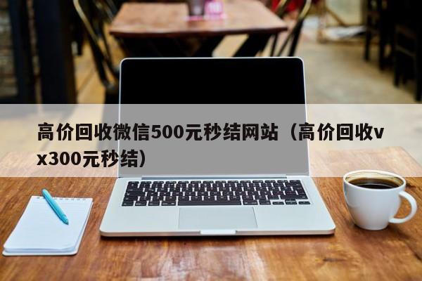 高价回收微信500元秒结网站（高价回收vx300元秒结）