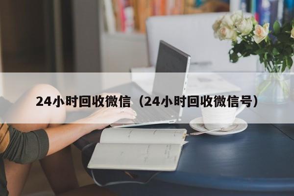 24小时回收微信（24小时回收微信号）