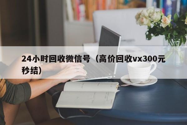 24小时回收微信号（高价回收vx300元秒结）