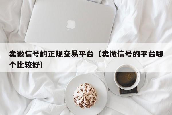 卖微信号的正规交易平台（卖微信号的平台哪个比较好）