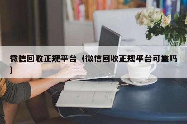 微信回收正规平台（微信回收正规平台可靠吗）