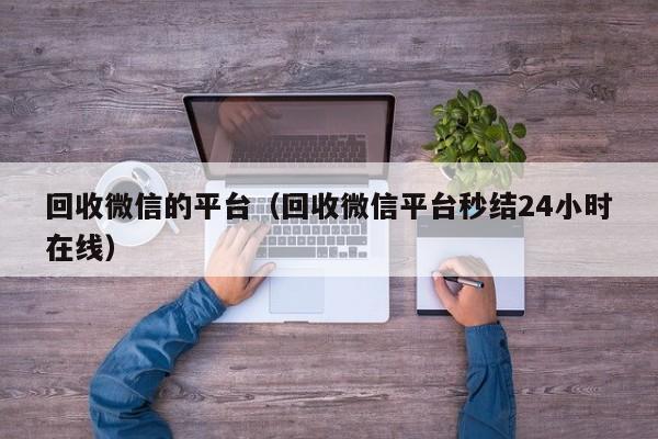 回收微信的平台（回收微信平台秒结24小时在线）