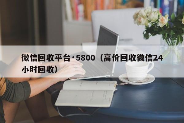 微信回收平台·5800（高价回收微信24小时回收）