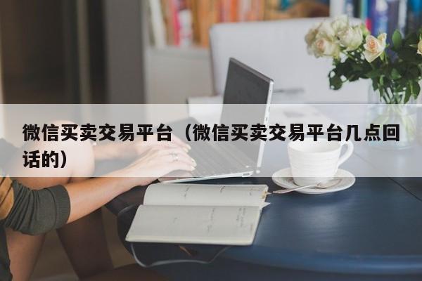 微信买卖交易平台（微信买卖交易平台几点回话的）