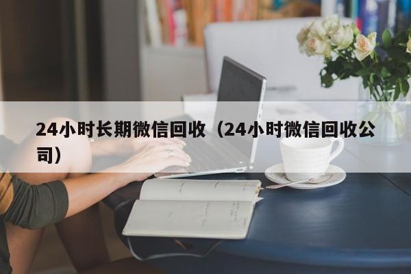 24小时长期微信回收（24小时微信回收公司）