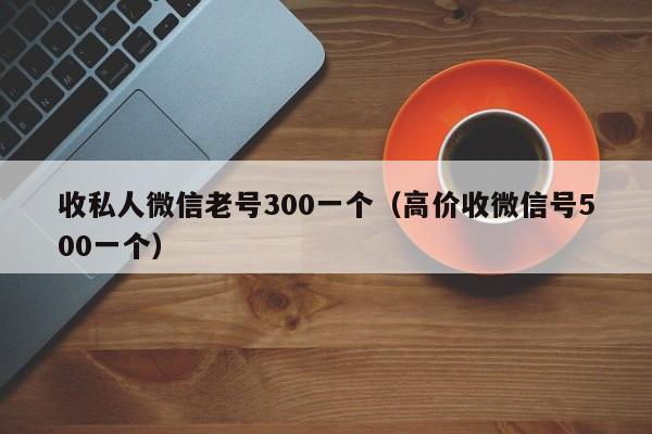 收私人微信老号300一个（高价收微信号500一个）