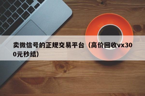 卖微信号的正规交易平台（高价回收vx300元秒结）