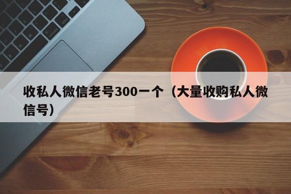 收私人微信老号300一个（大量收购私人微信号）