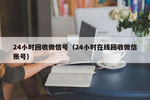 24小时回收微信号（24小时在线回收微信账号）