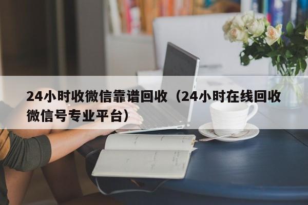 24小时收微信靠谱回收（24小时在线回收微信号专业平台）